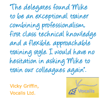 "The delegates found Mike to be an exceptional trainer combining professionalism, first class technical knowledge and a flexible, approachable training style. I would have no hesitation in asking Mike to train our colleagues again." Vicky Griffin, Vocalis Ltd