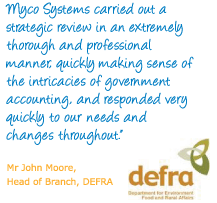 "Myco Systems carried out a strategic review in an extremely thorough and professional manner, quickly making sense of the intricacies of government accounting, and responded very quickly to our needs and changes throughout." Mr John Moore, Head of Branch, DEFRA
